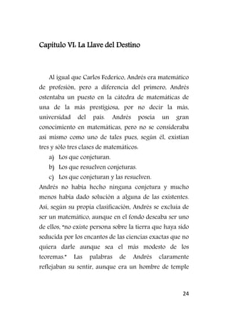 24
Capítulo VI: La Llave del Destino
Al igual que Carlos Federico, Andrés era matemático
de profesión, pero a diferencia del primero, Andrés
ostentaba un puesto en la cátedra de matemáticas de
una de la más prestigiosa, por no decir la más,
universidad del país. Andrés poseía un gran
conocimiento en matemáticas, pero no se consideraba
así mismo como uno de tales pues, según él, existían
tres y sólo tres clases de matemáticos:
a) Los que conjeturan.
b) Los que resuelven conjeturas.
c) Los que conjeturan y las resuelven.
Andrés no había hecho ninguna conjetura y mucho
menos había dado solución a alguna de las existentes.
Así, según su propia clasificación, Andrés se excluía de
ser un matemático, aunque en el fondo deseaba ser uno
de ellos, “no existe persona sobre la tierra que haya sido
seducida por los encantos de las ciencias exactas que no
quiera darle aunque sea el más modesto de los
teoremas.” Las palabras de Andrés claramente
reflejaban su sentir, aunque era un hombre de temple
 
