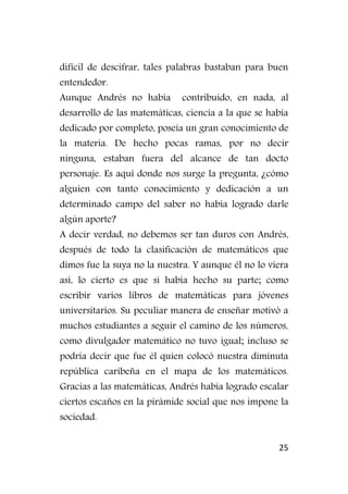 25
difícil de descifrar, tales palabras bastaban para buen
entendedor.
Aunque Andrés no había contribuido, en nada, al
desarrollo de las matemáticas, ciencia a la que se había
dedicado por completo, poseía un gran conocimiento de
la materia. De hecho pocas ramas, por no decir
ninguna, estaban fuera del alcance de tan docto
personaje. Es aquí donde nos surge la pregunta, ¿cómo
alguien con tanto conocimiento y dedicación a un
determinado campo del saber no había logrado darle
algún aporte?
A decir verdad, no debemos ser tan duros con Andrés,
después de todo la clasificación de matemáticos que
dimos fue la suya no la nuestra. Y aunque él no lo viera
así, lo cierto es que si había hecho su parte; como
escribir varios libros de matemáticas para jóvenes
universitarios. Su peculiar manera de enseñar motivó a
muchos estudiantes a seguir el camino de los números,
como divulgador matemático no tuvo igual; incluso se
podría decir que fue él quien colocó nuestra diminuta
república caribeña en el mapa de los matemáticos.
Gracias a las matemáticas, Andrés había logrado escalar
ciertos escaños en la pirámide social que nos impone la
sociedad.
 