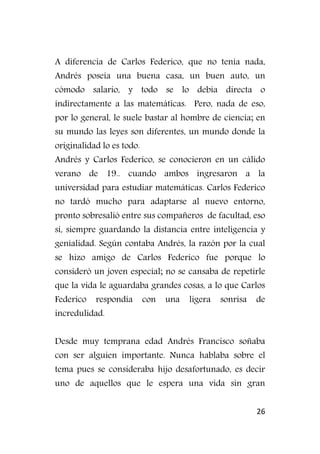 26
A diferencia de Carlos Federico, que no tenía nada,
Andrés poseía una buena casa, un buen auto, un
cómodo salario, y todo se lo debía directa o
indirectamente a las matemáticas. Pero, nada de eso,
por lo general, le suele bastar al hombre de ciencia; en
su mundo las leyes son diferentes, un mundo donde la
originalidad lo es todo.
Andrés y Carlos Federico, se conocieron en un cálido
verano de 19.. cuando ambos ingresaron a la
universidad para estudiar matemáticas. Carlos Federico
no tardó mucho para adaptarse al nuevo entorno,
pronto sobresalió entre sus compañeros de facultad, eso
sí, siempre guardando la distancia entre inteligencia y
genialidad. Según contaba Andrés, la razón por la cual
se hizo amigo de Carlos Federico fue porque lo
consideró un joven especial; no se cansaba de repetirle
que la vida le aguardaba grandes cosas, a lo que Carlos
Federico respondía con una ligera sonrisa de
incredulidad.
Desde muy temprana edad Andrés Francisco soñaba
con ser alguien importante. Nunca hablaba sobre el
tema pues se consideraba hijo desafortunado, es decir
uno de aquellos que le espera una vida sin gran
 
