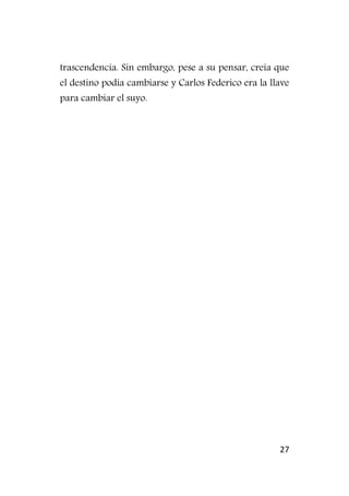 27
trascendencia. Sin embargo, pese a su pensar, creía que
el destino podía cambiarse y Carlos Federico era la llave
para cambiar el suyo.
 