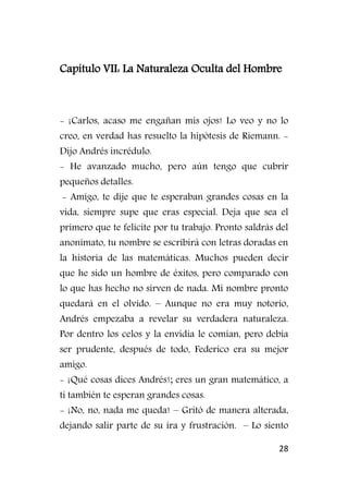 28
Capítulo VII: La Naturaleza Oculta del Hombre
- ¡Carlos, acaso me engañan mis ojos! Lo veo y no lo
creo, en verdad has resuelto la hipótesis de Riemann. -
Dijo Andrés incrédulo.
- He avanzado mucho, pero aún tengo que cubrir
pequeños detalles.
- Amigo, te dije que te esperaban grandes cosas en la
vida, siempre supe que eras especial. Deja que sea el
primero que te felicite por tu trabajo. Pronto saldrás del
anonimato, tu nombre se escribirá con letras doradas en
la historia de las matemáticas. Muchos pueden decir
que he sido un hombre de éxitos, pero comparado con
lo que has hecho no sirven de nada. Mi nombre pronto
quedará en el olvido. – Aunque no era muy notorio,
Andrés empezaba a revelar su verdadera naturaleza.
Por dentro los celos y la envidia le comían, pero debía
ser prudente, después de todo, Federico era su mejor
amigo.
- ¡Qué cosas dices Andrés!; eres un gran matemático, a
ti también te esperan grandes cosas.
- ¡No, no, nada me queda! – Gritó de manera alterada,
dejando salir parte de su ira y frustración. – Lo siento
 