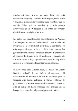 29
mucho mi buen amigo, me deje llevar por mis
emociones, estoy algo cansado. Será mejor que me retire
y te deje continuar, una vez más quiero felicitarte por tu
trabajo. Sabes qué, tu nombre y el mío pronto
aparecerán en la Wikipedia y en todas las revistas
científicas de prestigio, si así será.
Los celos, esos malditos celos, se apoderaban de Andrés.
En cualquier momento Carlos Federico anunciaría sus
progresos a la comunidad científica, y cambiaría su
estatus para siempre, sería recordado como uno de los
grandes matemáticos de todos los tiempos, mientras que
el nombre de Andrés sería olvidado con el devenir de
los años. Pero, si hay algo cierto es que no hay nada
seguro y la fortuna puede cambiar en un instante.
Pasados unos días, Andrea Pilar, la madre de Carlos
Federico, falleció de un infarto al corazón. El
desafortunio de muchos es la fortuna de otros, pues la
tragedia que había golpeado a Carlos Federico le
garantizaría a Andrés, conociéndole como lo conocía,
que el genio no haría públicos sus avances en la
búsqueda por resolver el gran enigma matemático.
 
