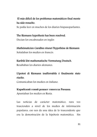 31
El más difícil de los problemas matemáticos final mente
ha sido resuelto.
Se podía leer en muchos de los diarios hispanoparlantes.
The Riemann hypothesis has been resolved.
Decían los encabezados en inglés
Mathématicien Caraïbes résout l'hypothèse de Riemann
Señalaban los medios en francés.
Karibik löst mathematische Vermutung Deutsch.
Resaltaban los diarios alemanes.
L'ipotesi di Riemann inafferrabile è finalmente stato
risolto.
Comunicaban los medios en italiano.
Карибский гений решает гипотеза Римана.
Apuntaban los medios en Rusia.
Las noticias de carácter matemático, rara vez
trascienden a nivel de los medios de información
populares, eso nos da una idea de lo trascendente que
era la demostración de la hipótesis matemática. Sin
 