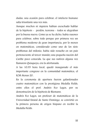 32
dudas, una ocasión para celebrar, el intelecto humano
salía triunfante una vez más.
Aunque muchos ni siquiera habían escuchado hablar
de la hipótesis - perdón, teorema - todos se alegraban
por la buena nueva. Como ya se ha dicho, había razones
para celebrar, sobre todo porque por primera vez un
problema moderno de gran importancia, por lo menos
en matemáticas, considerado como uno de los siete
problemas del milenio, había sido resuelto en un país
perteneciente al tercer mundo; una pequeña nación del
Caribe poco conocida. La que sus nativos alguna vez
llamaron Quisqueya, era la afortunada.
A las 10:35 hora local, quedó inaugurado el más
importante congreso en la comunidad matemática, el
ICM Atenas 20..
En la ceremonia de apertura fueron galardonados
cuatro matemáticos con la prestigiosa Medalla Fields,
entre ellos el prof. Andrés Fco Lagos, por su
demostración de la hipótesis de Riemann.
Andrés Fco Lagos, un profesor de matemáticas de la
Universidad Estatal de Santo Domingo, se convirtió en
la primera persona de origen hispano en recibir la
Medalla Fields.
 