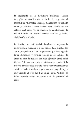 33
El presidente de la República, Francisco Daniel
Obregón, se reunirá en la tarde de hoy con el
matemático Andrés Fco Lagos. El matemático, ha ganado
fama y prestigio internacional tras demostrar un
célebre problema. Por su logro, se le condecorará la
medalla Orden al Mérito, Duarte, Sánchez y Mella,
división Comendador.
La ciencia, como actividad del hombre, no es ajena a la
imperfección humana y a sus vicios. Son muchos los
casos que podemos citar de personas que han logrado
fama, distinción y fortuna gracias a los trabajos de
otros. El caso de Tesla es un buen ejemplo, otros como
Carlos Federico son menos afortunados, pues ni la
historia les reconoce. En este mundo de imperfecciones
donde no todo lo malo necesariamente se paga, la ley es
muy simple, el más hábil es quien gana. Andrés Fco
había movido mejor sus cartas y eso le garantizó el
éxito.
 