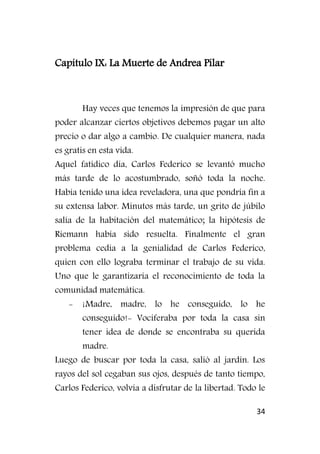 34
Capítulo IX: La Muerte de Andrea Pilar
Hay veces que tenemos la impresión de que para
poder alcanzar ciertos objetivos debemos pagar un alto
precio o dar algo a cambio. De cualquier manera, nada
es gratis en esta vida.
Aquel fatídico día, Carlos Federico se levantó mucho
más tarde de lo acostumbrado, soñó toda la noche.
Había tenido una idea reveladora, una que pondría fin a
su extensa labor. Minutos más tarde, un grito de júbilo
salía de la habitación del matemático; la hipótesis de
Riemann había sido resuelta. Finalmente el gran
problema cedía a la genialidad de Carlos Federico,
quien con ello lograba terminar el trabajo de su vida.
Uno que le garantizaría el reconocimiento de toda la
comunidad matemática.
- ¡Madre, madre, lo he conseguido, lo he
conseguido!- Vociferaba por toda la casa sin
tener idea de donde se encontraba su querida
madre.
Luego de buscar por toda la casa, salió al jardín. Los
rayos del sol cegaban sus ojos, después de tanto tiempo,
Carlos Federico, volvía a disfrutar de la libertad. Todo le
 