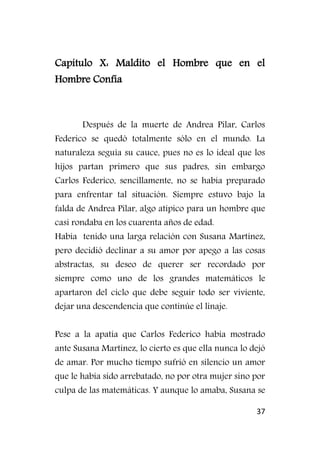 37
Capítulo X: Maldito el Hombre que en el
Hombre Confía
Después de la muerte de Andrea Pilar, Carlos
Federico se quedó totalmente sólo en el mundo. La
naturaleza seguía su cauce, pues no es lo ideal que los
hijos partan primero que sus padres, sin embargo
Carlos Federico, sencillamente, no se había preparado
para enfrentar tal situación. Siempre estuvo bajo la
falda de Andrea Pilar, algo atípico para un hombre que
casi rondaba en los cuarenta años de edad.
Había tenido una larga relación con Susana Martínez,
pero decidió declinar a su amor por apego a las cosas
abstractas, su deseo de querer ser recordado por
siempre como uno de los grandes matemáticos le
apartaron del ciclo que debe seguir todo ser viviente,
dejar una descendencia que continúe el linaje.
Pese a la apatía que Carlos Federico había mostrado
ante Susana Martínez, lo cierto es que ella nunca lo dejó
de amar. Por mucho tiempo sufrió en silencio un amor
que le había sido arrebatado, no por otra mujer sino por
culpa de las matemáticas. Y aunque lo amaba, Susana se
 