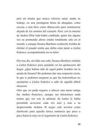 38
juró así misma que nunca volvería amar, usaba su
trabajo, en una prestigiosa firma de abogados, como
excusa o más bien como distracción para mantenerse
alejada de los asuntos del corazón. Pero, con la muerte
de Andrea Pilar todo había cambiado, quien fue alguna
vez su prometido ahora estaba totalmente solo en el
mundo, y aunque Susana Martínez realmente trataba de
olvidar el pasado sentía que debía estar junto a Carlos
Federico, acompañándole en su dolor.
Día tras día, sin falta uno solo, Susana Martínez visitaba
a Carlos Federico para ayudarle en los quehaceres del
hogar. ¿Qué habría sido de aquel pobre hombre sin la
ayuda de Susana? No podemos dar una respuesta cierta,
lo que si podemos asegurar es que las matemáticas no
ayudarían a Carlos Federico a salir de aquella difícil
situación.
Otro que no pudo negarse a ofrecer una mano amiga
fue Andrés Francisco, aunque sus intensiones nada
tenían que ver con la amistad. Su teatro le había
permitido acercarse cada vez más y más a su
desprevenida víctima. El negro café serviría como
disolvente para aquella tóxica sustancia que poco a
poco haría lo suyo en el organismo de Carlos Federico.
 