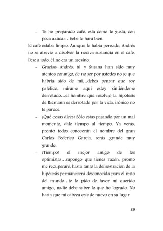 39
- Te he preparado café, está como te gusta, con
poca azúcar…bebe te hará bien.
El café estaba limpio. Aunque lo había pensado, Andrés
no se atrevió a disolver la nociva sustancia en el café.
Pese a todo, él no era un asesino.
- Gracias Andrés, tú y Susana han sido muy
atentos conmigo, de no ser por ustedes no se que
habría sido de mí…debes pensar que soy
patético, mírame aquí estoy sintiéndome
derrotado…el hombre que resolvió la hipótesis
de Riemann es derrotado por la vida, irónico no
te parece.
- ¡Qué cosas dices! Sólo estas pasando por un mal
momento, dale tiempo al tiempo. Ya verás,
pronto todos conocerán el nombre del gran
Carlos Federico García, serás grande muy
grande.
- ¡Tiempo! el mejor amigo de los
optimistas…supongo que tienes razón, pronto
me recuperaré, hasta tanto la demostración de la
hipótesis permanecerá desconocida para el resto
del mundo…te lo pido de favor mi querido
amigo, nadie debe saber lo que he logrado. No
hasta que mi cabeza este de nuevo en su lugar.
 