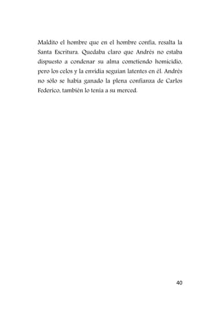 40
Maldito el hombre que en el hombre confía, resalta la
Santa Escritura. Quedaba claro que Andrés no estaba
dispuesto a condenar su alma cometiendo homicidio,
pero los celos y la envidia seguían latentes en él. Andrés
no sólo se había ganado la plena confianza de Carlos
Federico, también lo tenía a su merced.
 