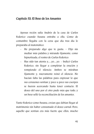 41
Capítulo XI: El Beso de los Amantes
Apenas recién salía Andrés de la casa de Carlos
Federico cuando Susana entraba a ella. Como de
costumbre llegaba con la cena que día tras día le
preparaba al matemático.
- He preparado algo que te gusta. – Dijo sin
mediar más palabra y mirando fijamente, como
hipnotizada, el rostro de Carlos Federico.
- Has sido tan atenta y,…yo…yo. - Indicó Carlos
Federico, sin llegar a completar la oración y
rompiendo el silencio. Ambos se miraban
fijamente y, nuevamente reinó el silencio. No
hacían falta las palabras para expresar lo que
sus corazones sentían y poco a poco sus cuerpos
se fueron acercando hasta tener contacto. El
deseo del uno por el otro pudo más que todo, y
un beso selló la reconciliación de los amantes.
Tanto Federico como Susana, creían que debían llegar al
matrimonio sin haber consumado el deseo carnal. Pero,
aquello que sentían era más fuerte que ellos, mucho
 