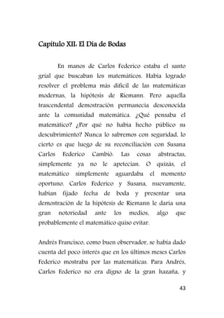 43
Capítulo XII: El Día de Bodas
En manos de Carlos Federico estaba el santo
grial que buscaban los matemáticos. Había logrado
resolver el problema más difícil de las matemáticas
modernas, la hipótesis de Riemann. Pero aquella
trascendental demostración permanecía desconocida
ante la comunidad matemática. ¿Qué pensaba el
matemático? ¿Por qué no había hecho público su
descubrimiento? Nunca lo sabremos con seguridad, lo
cierto es que luego de su reconciliación con Susana
Carlos Federico Cambió. Las cosas abstractas,
simplemente ya no le apetecían. O quizás, el
matemático simplemente aguardaba el momento
oportuno. Carlos Federico y Susana, nuevamente,
habían fijado fecha de boda y presentar una
demostración de la hipótesis de Riemann le daría una
gran notoriedad ante los medios, algo que
probablemente el matemático quiso evitar.
Andrés Francisco, como buen observador, se había dado
cuenta del poco interés que en los últimos meses Carlos
Federico mostraba por las matemáticas. Para Andrés,
Carlos Federico no era digno de la gran hazaña, y
 