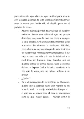 44
pacientemente aguardaba su oportunidad para alzarse
con la gloria, después de todo tendría a Carlos Federico
muy de cerca pues había sido el elegido para ser el
padrino de bodas.
- Andrés, mañana por fin dejaré de ser un hombre
solitario. Siento una felicidad que no puedo
describir; imagínate la tuve tan cerca y siempre
le di la espalda. Creí que escudándome tras ideas
abstractas iba alcanzar la verdadera felicidad,
pero, ahora me doy cuenta que de nada le sirve a
un hombre ser recordado por generaciones si no
supo valorar su vida e ir tras la felicidad a la
cual todo ser humano tiene derecho, ahí mi
querido amigo es donde radica toda la esencia
del ser. – Expuso Carlos Federico sonriente a la
vez que le entregaba un folder sellado a su
amigo.
- ¿Qué es?
- Es la demostración de la hipótesis de Riemann,
quiero que la guardes hasta que regrese de mi
luna de miel… – le dijo mirándole a los ojos –…
el que sale es quien hace el viaje y, uno nunca
sabe lo que puede pasar. – Agregó como si
 