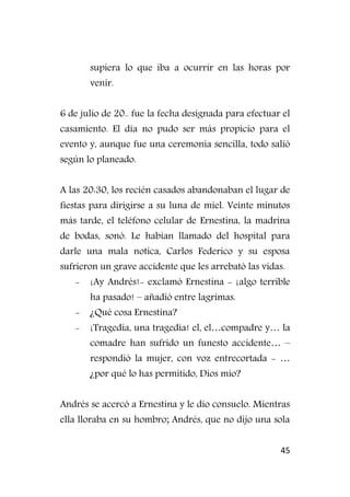 45
supiera lo que iba a ocurrir en las horas por
venir.
6 de julio de 20.. fue la fecha designada para efectuar el
casamiento. El día no pudo ser más propicio para el
evento y, aunque fue una ceremonia sencilla, todo salió
según lo planeado.
A las 20:30, los recién casados abandonaban el lugar de
fiestas para dirigirse a su luna de miel. Veinte minutos
más tarde, el teléfono celular de Ernestina, la madrina
de bodas, sonó. Le habían llamado del hospital para
darle una mala notica, Carlos Federico y su esposa
sufrieron un grave accidente que les arrebató las vidas.
- ¡Ay Andrés!- exclamó Ernestina - ¡algo terrible
ha pasado! – añadió entre lagrimas.
- ¿Qué cosa Ernestina?
- ¡Tragedia, una tragedia! el, el…compadre y… la
comadre han sufrido un funesto accidente… –
respondió la mujer, con voz entrecortada - …
¿por qué lo has permitido, Dios mío?
Andrés se acercó a Ernestina y le dio consuelo. Mientras
ella lloraba en su hombro; Andrés, que no dijo una sola
 