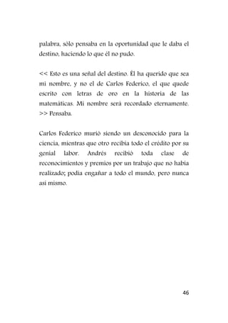 46
palabra, sólo pensaba en la oportunidad que le daba el
destino, haciendo lo que él no pudo.
<< Esto es una señal del destino. Él ha querido que sea
mi nombre, y no el de Carlos Federico, el que quede
escrito con letras de oro en la historia de las
matemáticas. Mi nombre será recordado eternamente.
>> Pensaba.
Carlos Federico murió siendo un desconocido para la
ciencia, mientras que otro recibía todo el crédito por su
genial labor. Andrés recibió toda clase de
reconocimientos y premios por un trabajo que no había
realizado; podía engañar a todo el mundo, pero nunca
así mismo.
 