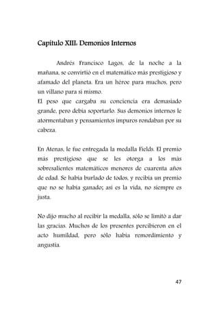 47
Capítulo XIII: Demonios Internos
Andrés Francisco Lagos, de la noche a la
mañana, se convirtió en el matemático más prestigioso y
afamado del planeta. Era un héroe para muchos, pero
un villano para sí mismo.
El peso que cargaba su conciencia era demasiado
grande, pero debía soportarlo. Sus demonios internos le
atormentaban y pensamientos impuros rondaban por su
cabeza.
En Atenas, le fue entregada la medalla Fields. El premio
más prestigioso que se les otorga a los más
sobresalientes matemáticos menores de cuarenta años
de edad. Se había burlado de todos, y recibía un premio
que no se había ganado; así es la vida, no siempre es
justa.
No dijo mucho al recibir la medalla, sólo se limitó a dar
las gracias. Muchos de los presentes percibieron en el
acto humildad, pero sólo había remordimiento y
angustia.
 