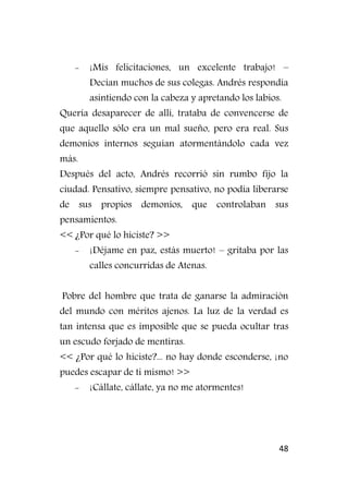 48
- ¡Mis felicitaciones, un excelente trabajo! –
Decían muchos de sus colegas. Andrés respondía
asintiendo con la cabeza y apretando los labios.
Quería desaparecer de allí, trataba de convencerse de
que aquello sólo era un mal sueño, pero era real. Sus
demonios internos seguían atormentándolo cada vez
más.
Después del acto, Andrés recorrió sin rumbo fijo la
ciudad. Pensativo, siempre pensativo, no podía liberarse
de sus propios demonios, que controlaban sus
pensamientos.
<< ¿Por qué lo hiciste? >>
- ¡Déjame en paz, estás muerto! – gritaba por las
calles concurridas de Atenas.
Pobre del hombre que trata de ganarse la admiración
del mundo con méritos ajenos. La luz de la verdad es
tan intensa que es imposible que se pueda ocultar tras
un escudo forjado de mentiras.
<< ¿Por qué lo hiciste?... no hay donde esconderse, ¡no
puedes escapar de ti mismo! >>
- ¡Cállate, cállate, ya no me atormentes!
 