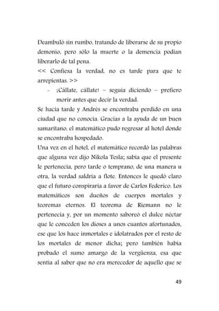 49
Deambuló sin rumbo, tratando de liberarse de su propio
demonio, pero sólo la muerte o la demencia podían
liberarlo de tal pena.
<< Confiesa la verdad, no es tarde para que te
arrepientas. >>
- ¡Cállate, cállate! – seguía diciendo – prefiero
morir antes que decir la verdad.
Se hacía tarde y Andrés se encontraba perdido en una
ciudad que no conocía. Gracias a la ayuda de un buen
samaritano, el matemático pudo regresar al hotel donde
se encontraba hospedado.
Una vez en el hotel, el matemático recordó las palabras
que alguna vez dijo Nikola Tesla; sabía que el presente
le pertenecía, pero tarde o temprano, de una manera u
otra, la verdad saldría a flote. Entonces le quedó claro
que el futuro conspiraría a favor de Carlos Federico. Los
matemáticos son dueños de cuerpos mortales y
teoremas eternos. El teorema de Riemann no le
pertenecía y, por un momento saboreó el dulce néctar
que le conceden los dioses a unos cuantos afortunados,
ese que los hace inmortales e idolatrados por el resto de
los mortales de menor dicha; pero también había
probado el sumo amargo de la vergüenza, esa que
sentía al saber que no era merecedor de aquello que se
 