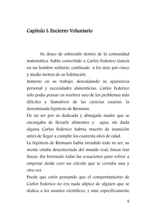 5
Capítulo I: Encierro Voluntario
Su deseo de sobresalir dentro de la comunidad
matemática, había convertido a Carlos Federico García
en un hombre solitario, confinado a los siete por cinco
y medio metros de su habitación.
Inmerso en su trabajo, descuidando su apariencia
personal y necesidades alimenticias, Carlos Federico
sólo podía pensar en resolver uno de los problemas más
difíciles y llamativos de las ciencias exactas, la
denominada hipótesis de Riemann.
De no ser por su dedicada y abnegada madre que se
encargaba de llevarle alimentos y agua, sin duda
alguna Carlos Federico habría muerto de inanición
antes de llegar a cumplir los cuarenta años de edad.
La hipótesis de Riemann había invadido todo su ser, su
mente estaba desconectada del mundo real; líneas tras
líneas, iba borrando todas las ecuaciones para volver a
empezar desde cero un círculo que se cerraba una y
otra vez.
Puede que estén pensando que el comportamiento de
Carlos Federico no era nada atípico de alguien que se
dedica a los asuntos científicos, y más específicamente
 