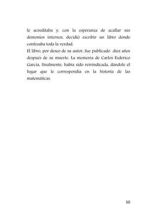 50
le acreditaba y, con la esperanza de acallar sus
demonios internos, decidió escribir un libro donde
confesaba toda la verdad.
El libro, por deseo de su autor, fue publicado diez años
después de su muerte. La memoria de Carlos Federico
García, finalmente, había sido reivindicada, dándole el
lugar que le correspondía en la historia de las
matemáticas.
 