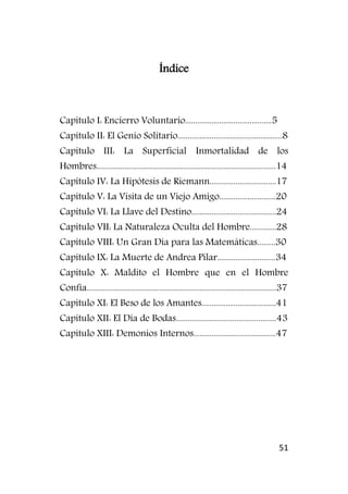 51
Índice
Capítulo I: Encierro Voluntario...........................................5
Capítulo II: El Genio Solitario....................................................8
Capítulo III: La Superficial Inmortalidad de los
Hombres.........................................................................................14
Capítulo IV: La Hipótesis de Riemann.................................17
Capítulo V: La Visita de un Viejo Amigo............................20
Capítulo VI: La Llave del Destino..........................................24
Capítulo VII: La Naturaleza Oculta del Hombre.............28
Capítulo VIII: Un Gran Día para las Matemáticas.........30
Capítulo IX: La Muerte de Andrea Pilar.............................34
Capítulo X: Maldito el Hombre que en el Hombre
Confía..............................................................................................37
Capítulo XI: El Beso de los Amantes.....................................41
Capítulo XII: El Día de Bodas..................................................43
Capítulo XIII: Demonios Internos.........................................47
 