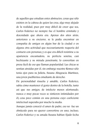 6
de aquellos que estudian entes abstractos, cosas que sólo
existen en la cabeza de quien las crea, algo muy alejado
de la realidad, pues por muy difícil de creer que sea,
Carlos Federico no siempre fue el hombre ermitaño y
descuidado que ahora era. Apenas dos años atrás,
anteriores a su encierro, se le podía encontrar en
compañía de amigos en algún bar de la ciudad o en
alguna otra actividad que necesariamente requería del
contacto con personas; y es que era difícil resistirse a su
apariencia encantadora, su perfecta sonrisa, casi
hechizante y su mirada penetrante, lo convertían en
presa fácil de eso que llaman popularidad. Las chicas se
sentían atraídas por él, sin embargo nuestro Romeo sólo
tenía ojos para su Julieta, Susana Altagracia Martínez,
una joven pueblerina estudiante de derecho.
De personalidad risueña y amable, Carlos Federico,
sabía cómo mantener el genio dentro de la botella, tanto
así que sus amigos, de intelecto menos afortunado,
nunca o muy pocas veces se sintieron intimidados por
él; cosa poco común en una persona cuyo coeficiente
intelectual superaba por mucho la media.
Aunque jamás conoció el amor de padre, eso no fue un
obstáculo para no querer convertirse en uno; incluso,
Carlos Federico y su amada Susana habían fijado fecha
 