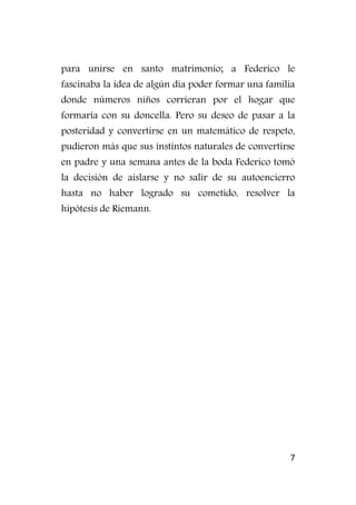 7
para unirse en santo matrimonio; a Federico le
fascinaba la idea de algún día poder formar una familia
donde números niños corrieran por el hogar que
formaría con su doncella. Pero su deseo de pasar a la
posteridad y convertirse en un matemático de respeto,
pudieron más que sus instintos naturales de convertirse
en padre y una semana antes de la boda Federico tomó
la decisión de aislarse y no salir de su autoencierro
hasta no haber logrado su cometido, resolver la
hipótesis de Riemann.
 