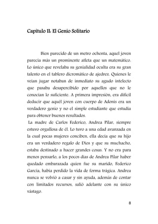 8
Capítulo II: El Genio Solitario
Bien parecido de un metro ochenta, aquel joven
parecía más un prominente atleta que un matemático.
Lo único que revelaba su genialidad oculta era su gran
talento en el tablero dicromático de ajedrez. Quienes le
veían jugar notaban de inmediato su agudo intelecto
que pasaba desapercibido por aquellos que no le
conocían lo suficiente. A primera impresión, era difícil
deducir que aquél joven con cuerpo de Adonis era un
verdadero genio y no el simple estudiante que estudia
para obtener buenos resultados.
La madre de Carlos Federico, Andrea Pilar, siempre
estuvo orgullosa de él. Lo tuvo a una edad avanzada en
la cual pocas mujeres conciben, ella decía que su hijo
era un verdadero regalo de Dios y que su muchacho,
estaba destinado a hacer grandes cosas. Y no era para
menos pensarlo, a los pocos días de Andrea Pilar haber
quedado embarazada quien fue su marido, Federico
García, había perdido la vida de forma trágica. Andrea
nunca se volvió a casar y sin ayuda, además de contar
con limitados recursos, salió adelante con su único
vástago.
 