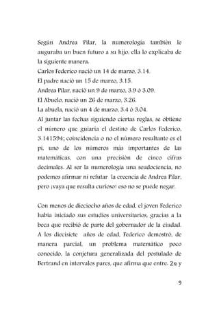 9
Según Andrea Pilar, la numerología también le
auguraba un buen futuro a su hijo, ella lo explicaba de
la siguiente manera:
Carlos Federico nació un 14 de marzo, 3.14.
El padre nació un 15 de marzo, 3.15.
Andrea Pilar, nació un 9 de marzo, 3.9 ó 3.09.
El Abuelo, nació un 26 de marzo, 3.26.
La abuela, nació un 4 de marzo, 3.4 ó 3.04.
Al juntar las fechas siguiendo ciertas reglas, se obtiene
el número que guiaría el destino de Carlos Federico,
3.141594; coincidencia o no el número resultante es el
pi, uno de los números más importantes de las
matemáticas, con una precisión de cinco cifras
decimales. Al ser la numerología una seudociencia, no
podemos afirmar ni refutar la creencia de Andrea Pilar,
pero ¡vaya que resulta curioso! eso no se puede negar.
Con menos de dieciocho años de edad, el joven Federico
había iniciado sus estudios universitarios, gracias a la
beca que recibió de parte del gobernador de la ciudad.
A los diecisiete años de edad, Federico demostró, de
manera parcial, un problema matemático poco
conocido, la conjetura generalizada del postulado de
Bertrand en intervalos pares, que afirma que entre: y
 
