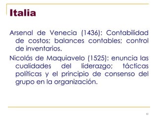 Italia Arsenal de Venecia (1436): Contabilidad de costos; balances contables; control de inventarios. Nicolás de Maquiavelo (1525): enuncia las cualidades del liderazgo; tácticas políticas y el principio de consenso del grupo en la organización. 