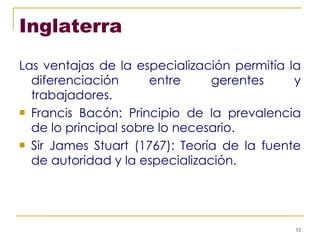 Inglaterra Las ventajas de la especialización permitía la diferenciación entre gerentes y trabajadores. Francis Bacón: Principio de la prevalencia de lo principal sobre lo necesario. Sir James Stuart (1767): Teoría de la fuente de autoridad y la especialización. 