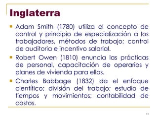 Inglaterra Adam Smith (1780) utiliza el concepto de control y principio de especialización a los trabajadores, métodos de trabajo; control de auditoria e incentivo salarial. Robert Owen (1810) enuncia las prácticas de personal, capacitación de operarios y planes de vivienda para ellos. Charles Babbage (1832) da el enfoque científico; división del trabajo; estudio de tiempos y movimientos; contabilidad de costos. 