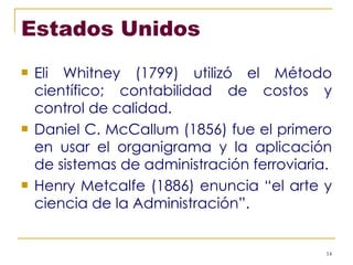 Estados Unidos Eli Whitney (1799) utilizó el Método científico; contabilidad de costos y control de calidad. Daniel C. McCallum (1856) fue el primero en usar el organigrama y la aplicación de sistemas de administración ferroviaria. Henry Metcalfe (1886) enuncia “el arte y ciencia de la Administración”. 