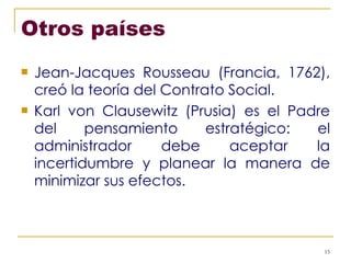 Otros países Jean-Jacques Rousseau (Francia, 1762), creó la teoría del Contrato Social. Karl von Clausewitz (Prusia) es el Padre del pensamiento estratégico: el administrador debe aceptar la incertidumbre y planear la manera de minimizar sus efectos. 