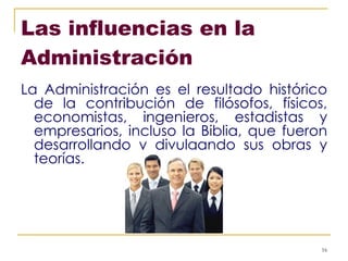 Las influencias en la Administración   La Administración es el resultado histórico de la contribución de filósofos, físicos, economistas, ingenieros, estadistas y empresarios, incluso la Biblia, que fueron desarrollando y divulgando sus obras y teorías. 