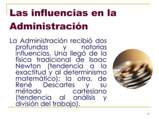 Las influencias en la Administración   La Administración recibió dos profundas y notorias influencias. Una llegó de la física tradicional de Isaac Newton (tendencia a la exactitud y al determinismo matemático); la otra, de René Descartes y su método cartesiano (tendencia al análisis y división del trabajo). 