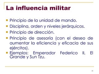 La influencia militar   Principio de la unidad de mando. Disciplina, orden y niveles jerárquicos. Principio de dirección. Principio de asesoría (con el deseo de aumentar la eficiencia y eficacia de sus ejércitos). Ejemplos: Emperador Federico II, El Grande y Sun Tzu. 