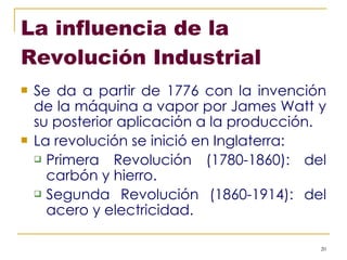 La influencia de la Revolución Industrial Se da a partir de 1776 con la invención de la máquina a vapor por James Watt y su posterior aplicación a la producción. La revolución se inició en Inglaterra: Primera Revolución (1780-1860): del carbón y hierro. Segunda Revolución (1860-1914): del acero y electricidad. 