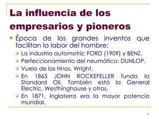 La influencia de los empresarios y pioneros Época de los grandes inventos que facilitan la labor del hombre: La industria automotriz: FORD (1909) y BENZ. Perfeccionamiento del neumático: DUNLOP. Vuelo de los Hnos. Wright. En 1865 JOHN ROCKEFELLER funda la Standard Oil. También está la General Electric, Westhinghouse y otras. En 1871, Inglaterra era la mayor potencia mundial.  