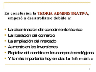 En conclusión la  TEORIA ADMINISTRATIVA , empezó a desarrollarse debido a: La diseminación del conocimiento técnico La liberación del comercio La ampliación del mercado Aumento en las inversiones Rapidez del cambio en los campos tecnológicos Y lo más importante hoy en día:  La Informática 