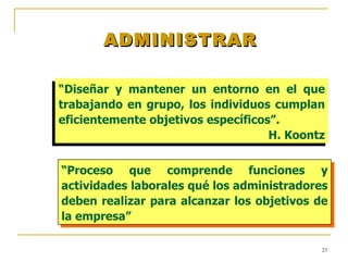 ADMINISTRAR “ Diseñar y mantener un entorno en el que trabajando en grupo, los individuos cumplan eficientemente objetivos específicos”. H. Koontz “ Proceso que comprende funciones y actividades laborales qué los administradores deben realizar para alcanzar los objetivos de la empresa” 