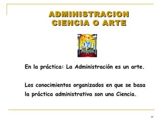 ADMINISTRACION CIENCIA O ARTE En la práctica: La Administración es un arte. Los conocimientos organizados en que se basa la práctica administrativa son una Ciencia. 