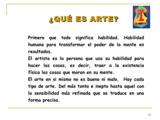 ¿QUÉ ES ARTE? Primero que todo significa habilidad. Habilidad humana para transformar el poder de la mente en resultados. El artista es la persona que usa su habilidad para hacer las cosas, es decir, traer a la existencia física las cosas que moran en su mente. El arte en si mismo no es bueno ni malo.  Hay cada tipo de arte. Del más tonto e inepto hasta aquel con la sensibilidad más refinada que se traduce en una forma precisa. 