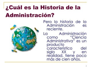¿Cuál es la Historia de la Administración?   Pero la historia de la Administración es reciente.  La Administración como “Ciencia Administrativa” es un producto característico del siglo XX y en realidad, tiene poco más de cien años. 