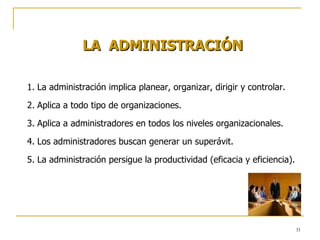 LA  ADMINISTRACIÓN La administración implica planear, organizar, dirigir y controlar. Aplica a todo tipo de organizaciones. Aplica a administradores en todos los niveles organizacionales. Los administradores buscan generar un superávit. La administración persigue la productividad (eficacia y eficiencia). 