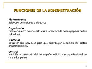 FUNCIONES DE LA ADMINISTRACIÓN Planeamiento Selección de misiones y objetivos Organización Establecimiento de una estructura intencionada de los papeles de los individuos. Dirección Influir en los individuos para que contribuyan a cumplir las metas organizacionales. Control Medición y corrección del desempeño individual y organizacional de cara a los planes. 