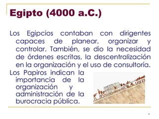 Egipto (4000 a.C.) Los Egipcios contaban con dirigentes capaces de planear, organizar y controlar. También, se dio la necesidad de órdenes escritas, la descentralización en la organización y el uso de consultoría. Los Papiros indican la importancia de la organización y  administración de la burocracia pública. 