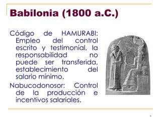 Babilonia (1800 a.C.) Código de HAMURABI: Empleo del control escrito y testimonial, la responsabilidad no puede ser transferida, establecimiento del salario mínimo. Nabucodonosor: Control de la producción e incentivos salariales. 