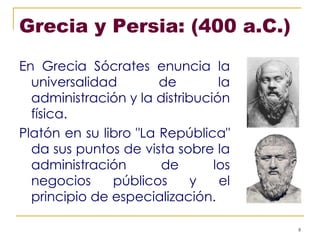 Grecia y Persia: (400 a.C.)  En Grecia Sócrates enuncia la universalidad de la administración y la distribución física. Platón en su libro "La República" da sus puntos de vista sobre la administración de los negocios públicos y el principio de especialización.   