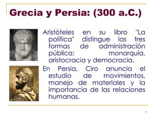 Grecia y Persia: (300 a.C.)  Aristóteles en su libro "La política" distingue las tres formas de administración pública: monarquía, aristocracia y democracia. En Persia, Ciro anuncia el estudio de movimientos, manejo de materiales y la importancia de las relaciones humanas. 